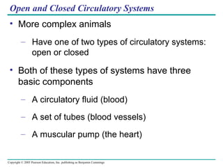 Copyright © 2005 Pearson Education, Inc. publishing as Benjamin Cummings
Open and Closed Circulatory Systems
• More complex animals
– Have one of two types of circulatory systems:
open or closed
• Both of these types of systems have three
basic components
– A circulatory fluid (blood)
– A set of tubes (blood vessels)
– A muscular pump (the heart)
 