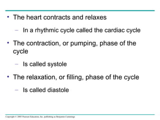 Copyright © 2005 Pearson Education, Inc. publishing as Benjamin Cummings
• The heart contracts and relaxes
– In a rhythmic cycle called the cardiac cycle
• The contraction, or pumping, phase of the
cycle
– Is called systole
• The relaxation, or filling, phase of the cycle
– Is called diastole
 