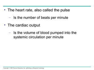 Copyright © 2005 Pearson Education, Inc. publishing as Benjamin Cummings
• The heart rate, also called the pulse
– Is the number of beats per minute
• The cardiac output
– Is the volume of blood pumped into the
systemic circulation per minute
 