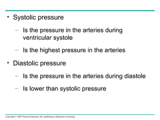 Copyright © 2005 Pearson Education, Inc. publishing as Benjamin Cummings
• Systolic pressure
– Is the pressure in the arteries during
ventricular systole
– Is the highest pressure in the arteries
• Diastolic pressure
– Is the pressure in the arteries during diastole
– Is lower than systolic pressure
 