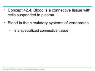 Copyright © 2005 Pearson Education, Inc. publishing as Benjamin Cummings
• Concept 42.4: Blood is a connective tissue with
cells suspended in plasma
• Blood in the circulatory systems of vertebrates
– Is a specialized connective tissue
 
