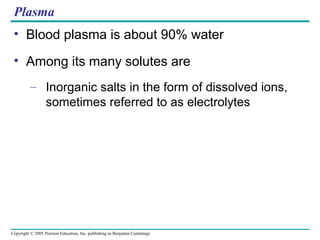 Copyright © 2005 Pearson Education, Inc. publishing as Benjamin Cummings
Plasma
• Blood plasma is about 90% water
• Among its many solutes are
– Inorganic salts in the form of dissolved ions,
sometimes referred to as electrolytes
 