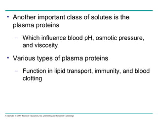 Copyright © 2005 Pearson Education, Inc. publishing as Benjamin Cummings
• Another important class of solutes is the
plasma proteins
– Which influence blood pH, osmotic pressure,
and viscosity
• Various types of plasma proteins
– Function in lipid transport, immunity, and blood
clotting
 