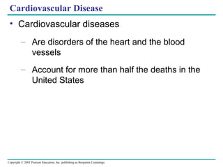 Copyright © 2005 Pearson Education, Inc. publishing as Benjamin Cummings
Cardiovascular Disease
• Cardiovascular diseases
– Are disorders of the heart and the blood
vessels
– Account for more than half the deaths in the
United States
 