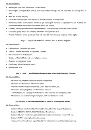 Job Responsibilities:
• Handling the spare parts identification & BOM creation
• Reviewing the spare parts from SPIR, E-Spir, Cross section drawings, Part list, Data sheet and existing BOM in
SAP
• Noun and Modifier assigning
• Linking the additional spare parts required for life cycle operation of the equipment
• Maintaining vendor communication activity to get correct part numbers & supersede the part numbers for
equipment spares to minimize the procurement issues with vendors
• Checking, identifying and eliminating the BOM header (Construction Type) and spare parts duplicates
• Conducting quality checks and validating data for the already created BOM
• Physical Verification at site, updating of P&ID with respect to Plant Changes, preparing master tag list
July"11 - Aug"12 with Hofincons Chennai, India as Juniour Engineer.
Job Responsibilities:
• Classification of Equipment and Spares
• Attribute Template preparation for Equipment & Spares
• Value Population for All Templates.
• Creation of Material Master with non-intelligence number
• Collection of material data stores
• Identification of Interchangeable spares
• Reviewing the SPIR.
July"10 - june"11 with MMS steel &power private limited as Maintenance Engineer.
Job Responsibilities:
• Operation and periodic maintenance of Power Transformers
• Operation and Maintenance of Protective Relays
• Preventive Maintenance of Transformers, Circuit Breakers, Relays, etc.,
• Preparation of Daily Log Sheet and Maintenance Schedule
• Troubleshooting and Clarifying the fault occurred in the Machines and associated panels
• Maintenance and troubleshooting Switch gears, MCC and distribution boards
July"08 - july"10 with Tamilnadu Electricity board as Asst.Engineer Trainee.
Job Responsibilities:
• Erection of Power transformer 16MVA,Circuit breakers, differential relays for Substations.
• Erection of 500KVA, 250KVA, 11KV/415V Outdoor Transformers.
• Erection of Current transformers, potential transformers for industries Like Fenner, TVS etc…
• Erection of HT/LT metering for different industries.
• Testing of Power Transformers (up to 16MVA), Current transformers and Potential transformers
 