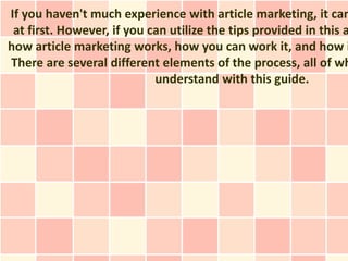 If you haven't much experience with article marketing, it can
 at first. However, if you can utilize the tips provided in this a
how article marketing works, how you can work it, and how i
There are several different elements of the process, all of wh
                            understand with this guide.
 