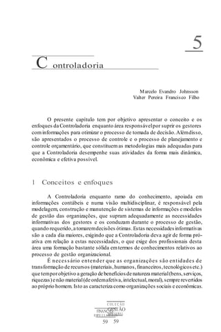 C OL E Ç ÃO
GESTÃO
EMPRESARIAL
59
FINANÇAS
EMPR E S A R I A I S
59
C ontroladoria
5
Marcelo Evandro Johnsson
Valter Pereira Francisco Filho
O presente capítulo tem por objetivo apresentar o conceito e os
enfoques da Controladoria enquanto área responsávelpor suprir os gestores
com informações para otimizar o processo de tomada de decisão.Alémdisso,
são apresentados o processo de controle e o processo de planejamento e
controle orçamentário, que constituem as metodologias mais adequadas para
que a Controladoria desempenhe suas atividades da forma mais dinâmica,
econômica e efetiva possível.
1 Conceitos e enfoques
A Controladoria enquanto ramo do conhecimento, apoiada em
informações contábeis e numa visão multidisciplinar, é responsável pela
modelagem, construção e manutenção de sistemas de informações e modelos
de gestão das organizações, que supram adequadamente as necessidades
informativas dos gestores e os conduzam durante o processo de gestão,
quando requerido,a tomaremdecisões ótimas.Estas necessidades informativas
são a cada dia maiores, exigindo que a Controladoria deva agir de forma pró-
ativa em relação a estas necessidades, o que exige dos profissionais desta
área uma formação bastante sólida emtermos de conhecimentos relativos ao
processo de gestão organizacional.
É necessário entender que as organizações são entidades de
transformação de recursos (materiais,humanos,financeiros,tecnológicosetc.)
que temporobjetivo a geração de benefíciosde natureza material(bens,serviços,
riquezas)e não material(de ordemafetiva,intelectual,moral),sempre revertidos
ao próprio homem. Isto as caracteriza como organizações sociais e econômicas.
 