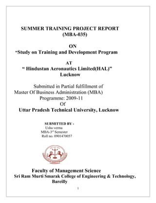 SUMMER TRAINING PROJECT REPORT
(MBA-035)
ON
“Study on Training and Development Program
AT
“ Hindustan Aeronautics Limited(HAL)”
Lucknow
Submitted in Partial fulfillment of
Master Of Business Administration (MBA)
Programme: 2009-11
Of
Uttar Pradesh Technical University, Lucknow
SUBMITTED BY -
Usha verma
MBA-3rd
Semester
Roll no. 0901470057
Faculty of Management Science
Sri Ram Murti Smarak College of Engineering & Technology,
Bareilly
1
 