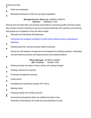Trained new hires
Hired new employee's
Motivated employee's to sell and to go above expatiation
Manager/Human Resource, 02/2002 to 09/2010
Walmart － Middletown, Ohio
Working from the head office and primarily responsible for maximizing profits and brand values.
Also actively involved in listening to and communicating effectively with customers and ensuring
that projects are completed on time and within budget
Recruited and interviewed 200 applicants.
Conducted new employee orientation to foster positive attitude toward organizational
objectives.
Directed personnel, training and labor relations activities.
Served as a link between management and employees by handling questions, interpreting
and administering contracts and helping resolve work-related problems.
Office Manager, 04/1992 to 02/2002
J&S Trucking － Hamilton, Ohio
Raising purchase and sales invoices, coding, adn posting to ledger.
Chasing customers for payment.
Producing management accounts
Credit control
Completing and submitting quarterly VAT returns
Meeting clients
Preparing weekly and monthly accounts
Ensuring that all expense claims are collated and paid on time
Production of trial balance for month end and preparation of audit
 