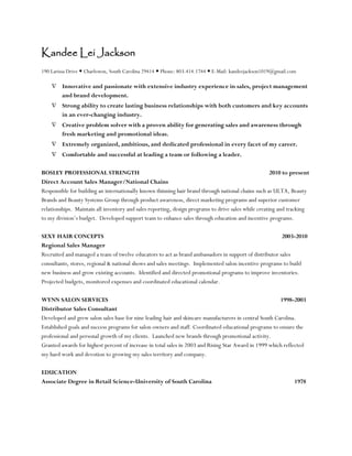 Kandee Lei Jackson
190 Larissa Drive  Charleston, South Carolina 29414  Phone: 803.414.1744  E-Mail: kandeejackson1019@gmail.com
 Innovative and passionate with extensive industry experience in sales, project management
and brand development.
 Strong ability to create lasting business relationships with both customers and key accounts
in an ever-changing industry.
 Creative problem solver with a proven ability for generating sales and awareness through
fresh marketing and promotional ideas.
 Extremely organized, ambitious, and dedicated professional in every facet of my career.
 Comfortable and successful at leading a team or following a leader.
BOSLEY PROFESSIONAL STRENGTH 2010 to present
Direct Account Sales Manager/National Chains
Responsible for building an internationally known thinning hair brand through national chains such as ULTA, Beauty
Brands and Beauty Systems Group through product awareness, direct marketing programs and superior customer
relationships. Maintain all inventory and sales reporting, design programs to drive sales while creating and tracking
to my division’s budget. Developed support team to enhance sales through education and incentive programs.
SEXY HAIR CONCEPTS 2003-2010
Regional Sales Manager
Recruited and managed a team of twelve educators to act as brand ambassadors in support of distributor sales
consultants, stores, regional & national shows and sales meetings. Implemented salon incentive programs to build
new business and grow existing accounts. Identified and directed promotional programs to improve inventories.
Projected budgets, monitored expenses and coordinated educational calendar.
WYNN SALON SERVICES 1998-2003
Distributor Sales Consultant
Developed and grew salon sales base for nine leading hair and skincare manufacturers in central South Carolina.
Established goals and success programs for salon owners and staff. Coordinated educational programs to ensure the
professional and personal growth of my clients. Launched new brands through promotional activity.
Granted awards for highest percent of increase in total sales in 2003 and Rising Star Award in 1999 which reflected
my hard work and devotion to growing my sales territory and company.
EDUCATION
Associate Degree in Retail Science-University of South Carolina 1978
 
