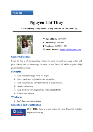 Nguyen Thi Thuy
538/9/2 Quang Trung Street, Go Vap District, Ho Chi Minh City
 Date of birth: 10/09/1994
 Nationality: Viet Nam
 Telephone: 01653.951.851
 Email Address: thuynt100994@gmail.com
I want to find a job in accounting- finance to apply personal knowledge in fact and
gain a broad base of knowledge in major. In the future, I’ll effort to gain a high
position in the company.
 Have basic knowledge about the major.
 Have experiences by joined in two internships.
 Have objectives and want to try ability as a real Auditor.
 Honest, enthusiastic.
 Have ability to work in group and work independently.
 Friendly and sociable.
 Don’t have more experiences.
2012- 2016: Being a senior student of Lotus University with the
major is accounting.
Resume
 