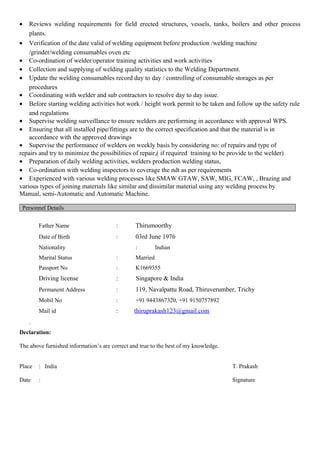 • Reviews welding requirements for field erected structures, vessels, tanks, boilers and other process
plants.
• Verification of the date valid of welding equipment before production /welding machine
/grinder/welding consumables oven etc
• Co-ordination of welder/operator training activities and work activities
• Collection and supplying of welding quality statistics to the Welding Department.
• Update the welding consumables record day to day / controlling of consumable storages as per
procedures
• Coordinating with welder and sub contractors to resolve day to day issue.
• Before starting welding activities hot work / height work permit to be taken and follow up the safety rule
and regulations
• Supervise welding surveillance to ensure welders are performing in accordance with approval WPS.
• Ensuring that all installed pipe/fittings are to the correct specification and that the material is in
accordance with the approved drawings
• Supervise the performance of welders on weekly basis by considering no: of repairs and type of
repairs and try to minimize the possibilities of repair,( if required training to be provide to the welder)
• Preparation of daily welding activities, welders production welding status,
• Co-ordination with welding inspectors to coverage the ndt as per requirements
• Experienced with various welding processes like SMAW GTAW, SAW, MIG, FCAW, , Brazing and
various types of joining materials like similar and dissimilar material using any welding process by
Manual, semi-Automatic and Automatic Machine.
Personnel Details
Father Name : Thirumoorthy
Date of Birth : 03rd June 1976
Nationality : Indian
Marital Status : Married
Passport No : K1669355
Driving license : Singapore & India
Permanent Address : 119, Navalpattu Road, Thiruverumber, Trichy
Mobil No : +91 9443867320, +91 9150757892
Mail id : thiruprakash123@gmail.com
.
Declaration:
The above furnished information’s are correct and true to the best of my knowledge.
Place : India T. Prakash
Date : Signature
 
