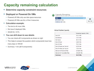Capacity remaining calculation
CONFIDENTIAL 66
 Determine capacity constraint resources
 Deployed or Powered On VMs
• Powered off VMs only use disk space resources
• Powered off VMs use ALL of the 4 resources
 Calculation example:
• The limit is 40 more VMs
• We have 9 deployed VMs
• 40/(40+9) = 81%
 You can drill down to see details
• You can check all 9 components as shown on right
• This helps to answer the question which components have how
many days or VM left
• Summary = min (all 9 components)
 