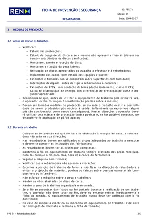 ID: FPS 71
Edição: 01
FICHA DE PREVENÇÃO E SEGURANÇA
REBARBADORA Data: 2009-03-27
FPS 71 - Rebarbadora Ed01 2/3
3 MEDIDAS DE PREVENÇÃO
3.1 Antes de iniciar os trabalhos
− Verificar:
− Estado das protecções;
− Estado de desgaste do disco e se o mesmo não apresenta fissuras (devem ser
sempre substituídos os discos danificados);
− Montagem, aperto e rotação do disco;
− Montagem e fixação da pega lateral;
− Utilização de discos apropriados ao trabalho a efectuar e à rebarbadora;
− Isolamento dos cabos, bom estado das ligações e bucins;
− Extensões e tomadas não se encontram sobre superfícies com humidade;
− Interruptor desligado, antes de ligar a rebarbadora à corrente;
− Extensões de 220V, sem contacto de terra (duplo isolamento, classe II CE);
− Caixa de distribuição de energia com diferencial de protecção de 30mA e dis-
juntor apropriado;
− Recomenda-se que, antes de utilizar a equipamento de trabalho pela primeira vez,
o operador receba formação / sensibilização prática sobre a mesma;
− Devem ser tomadas medidas de protecção, se durante o trabalho existir a possibili-
dade de serem produzidos pós nocivos à saúde, inflamáveis ou explosivos (alguns
pós são considerados como sendo cancerígenos). Nestas situações o operador deve-
rá utilizar uma máscara de protecção contra poeiras e, se for possível conectar, um
dispositivo de aspiração de pó/de aparas;
3.2 Durante o trabalho
− Coloque-se em posição tal que em caso de obstrução à rotação do disco, a rebarba-
dora não salte na sua direcção;
− Nas rebarbadoras devem ser utilizados os discos adequados ao trabalho a executar
e devem-se cumprir as instruções dos fabricantes;
− As rebarbadoras devem ter as protecções completas;
− Mantenha o fio do equipamento de trabalho sempre afastado das peças rotativas.
Para tal coloque o fio para trás, fora do alcance da ferramenta.
− Segurar a máquina com firmeza;
− Verificar que a rebarbadora não apresenta vibrações;
− Escolher a posição de trabalho de forma a não ficar na direcção da rebarbadora e
evitar a projecção de material, poeiras ou faíscas sobre pessoas ou materiais com-
bustíveis ou inflamáveis.
− Não esforçar a máquina sobre a peça a trabalhar;
− Manter as mãos afastadas do disco de corte;
− Manter a zona de trabalhos organizada e arrumada;
− Se o fio se encontrar danificado ou for cortado durante a realização de um traba-
lho, o operador não deve tocar no fio, deve no entanto retirar imediatamente a
ficha da tomada. O equipamento de trabalho nunca deve ser utilizado com o fio
danificado;
− No caso de anomalia eléctrica ou mecânica do equipamento de trabalho, este deve
ser desligado de imediato e retirada a ficha da tomada;
 
