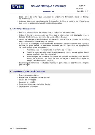 ID: FPS 71
Edição: 01
FICHA DE PREVENÇÃO E SEGURANÇA
REBARBADORA Data: 2009-03-27
FPS 71 - Rebarbadora Ed01 3/3
− Caso o disco de corte fique bloqueado o equipamento de trabalho deve ser desliga-
do de imediato;
− Antes de descansar o equipamento de trabalho, desligue o motor e certifique-se de
que todas as peças rotativas (discos) estão paradas;
3.3 Manutenção do equipamento
− Efectuar a manutenção de acordo com as instruções do fabricante;
− Antes de iniciar a manutenção verificar que o interruptor está desligado e que a
tomada de alimentação eléctrica da serra está desligada;
− Depois de desligar o equipamento de trabalho, nunca pare a rotação do acessório
exercendo pressão lateral sobre o mesmo;
− O plano de manutenção do equipamento de trabalho deverá consistir nas seguintes
tarefas, as quais devem ser realizadas aquando de cada utilização do equipamento
de trabalho por parte do operador:
• Verificação do funcionamento do sistema de controlo;
• Verificação do estado geral do equipamento (peças soltas, cabos danifi-
cados, qualquer tipo de anomalia);
• Comunicação de anomalia verificada no decurso da utilização do equipa-
mento de trabalho, ou antes da sua utilização, à entidade patronal ou
respectivo responsável técnico.
− Deverão igualmente ser efectuadas inspecções periódicas de acordo com a legisla-
ção em vigor.
4 EQUIPAMENTO DE PROTECÇÃO INDIVIDUAL
− Protectores auriculares
− Máscara de protecção contra poeiras
− Óculos de protecção
− Luvas de protecção
− Botas com biqueira e palmilha de aço
− Capacete de protecção
 