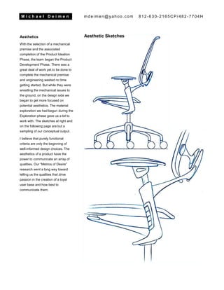 M i c h a e l D e i m e n mdeimen@yahoo.com 812-630-2165CP/482-7704H
Aesthetics
With the selection of a mechanical
premise and the associated
completion of the Product Ideation
Phase, the team began the Product
Development Phase. There was a
great deal of work yet to be done to
complete the mechanical premise
and engineering wasted no time
getting started. But while they were
wrestling the mechanical issues to
the ground, on the design side we
began to get more focused on
potential aesthetics. The material
exploration we had begun during the
Exploration phase gave us a lot to
work with. The sketches at right and
on the following page are but a
sampling of our conceptual output.
I believe that purely functional
criteria are only the beginning of
well-informed design choices. The
aesthetics of a product have the
power to communicate an array of
qualities. Our “Metrics of Desire”
research went a long way toward
telling us the qualities that drive
passion in the creation of a loyal
user base and how best to
communicate them.
Aesthetic Sketches
 