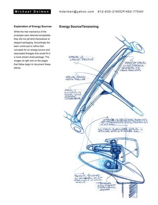 M i c h a e l D e i m e n mdeimen@yahoo.com 812-630-2165CP/482-7704H
Exploration of Energy Sources
While the ride mechanics of the
prototype were deemed acceptable,
they did not yet lend themselves to
elegant packaging. Accordingly the
team continued to refine their
concepts for an energy source and
associated linkages that would fit in
a more stream lined package. The
images at right and on the pages
that follow begin to document these
efforts.
Energy Source/Tensioning
 