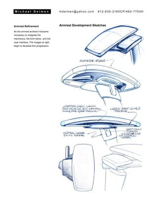 M i c h a e l D e i m e n mdeimen@yahoo.com 812-630-2165CP/482-7704H
Armrest Refinement
As the armrest evolved it became
necessary to integrate the
mechanics, the form factor, and the
user interface. The images at right
begin to illustrate this progression.
Armrest Development Sketches
 