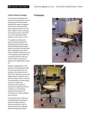 M i c h a e l D e i m e n mdeimen@yahoo.com 812-630-2165CP/482-7704H
Fully Functional Prototype
In the course of development the
team went through several rounds of
prototyping and market research.
Ultimately this research suggested
that the “ride” of this mechanism
was so balanced that the user was
often unaware of what it was doing.
This might sound like a good thing
and to many developers of task
seating it is, but to some, it is not.
This speaks to something of a
schism in product development
philosophy that sometimes arises
between Marketing and Industrial
Design. One school of thought holds
that a well-designed chair should
draw no attention to itself as you use
it. The opposing school holds that a
successful product will make you
aware of what it is doing so you
realize you’re “getting what you paid
for”.
Research suggested that a more
dramatic and noticeable ride would
be more appreciated by the user
population. Accordingly the pivot
point for the mechanism was moved
slightly forward to allow the user to
feel more forward motion in the seat.
This required that a minimal energy
source be included in the
mechanism and a tensioning
adjustment be added back into the
interface mix. The tensioning
adjustment would need to be
minimal and not unduly complicate
use of the chair.
The prototype shown at left and in
the following page incorporates a
particular energy source and
tensioning mechanism. Both of
these would evolve considerably
before the design was finalized.
Prototyping
 