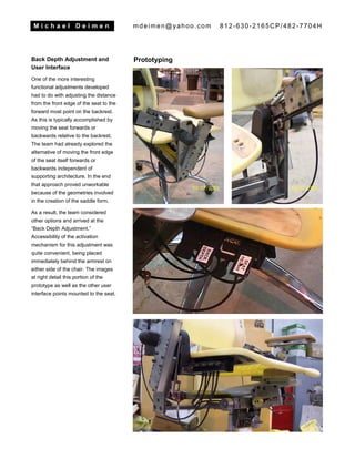 M i c h a e l D e i m e n mdeimen@yahoo.com 812-630-2165CP/482-7704H
Back Depth Adjustment and
User Interface
One of the more interesting
functional adjustments developed
had to do with adjusting the distance
from the front edge of the seat to the
forward most point on the backrest.
As this is typically accomplished by
moving the seat forwards or
backwards relative to the backrest.
The team had already explored the
alternative of moving the front edge
of the seat itself forwards or
backwards independent of
supporting architecture. In the end
that approach proved unworkable
because of the geometries involved
in the creation of the saddle form.
As a result, the team considered
other options and arrived at the
“Back Depth Adjustment.”
Accessibility of the activation
mechanism for this adjustment was
quite convenient, being placed
immediately behind the armrest on
either side of the chair. The images
at right detail this portion of the
prototype as well as the other user
interface points mounted to the seat.
Prototyping
 