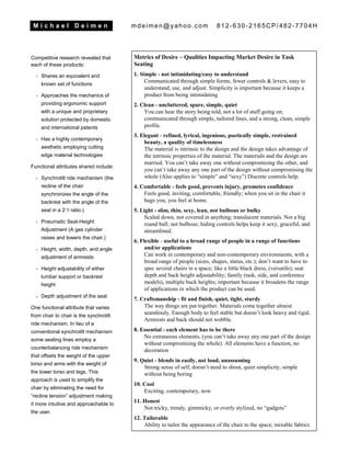 M i c h a e l D e i m e n mdeimen@yahoo.com 812-630-2165CP/482-7704H
Competitive research revealed that
each of these products:
- Shares an equivalent and
known set of functions
- Approaches the mechanics of
providing ergonomic support
with a unique and proprietary
solution protected by domestic
and international patents
- Has a highly contemporary
aesthetic employing cutting
edge material technologies
Functional attributes shared include:
- Synchrotilt ride mechanism (the
recline of the chair
synchronizes the angle of the
backrest with the angle of the
seat in a 2:1 ratio.)
- Pneumatic Seat-Height
Adjustment (A gas cylinder
raises and lowers the chair.)
- Height, width, depth, and angle
adjustment of armrests
- Height adjustability of either
lumbar support or backrest
height
- Depth adjustment of the seat
One functional attribute that varies
from chair to chair is the synchrotilt
ride mechanism. In lieu of a
conventional synchrotilt mechanism
some seating lines employ a
counterbalancing ride mechanism
that offsets the weight of the upper
torso and arms with the weight of
the lower torso and legs. This
approach is used to simplify the
chair by eliminating the need for
“recline tension” adjustment making
it more intuitive and approachable to
the user.
Metrics of Desire – Qualities Impacting Market Desire in Task
Seating
1. Simple - not intimidating/easy to understand
Communicated through simple forms, fewer controls & levers, easy to
understand, use, and adjust. Simplicity is important because it keeps a
product from being intimidating
2. Clean - uncluttered, spare, simple, quiet
You can hear the story being told, not a lot of stuff going on;
communicated through simple, tailored lines, and a strong, clean, simple
profile.
3. Elegant - refined, lyrical, ingenious, poetically simple, restrained
beauty, a quality of timelessness
The material is intrinsic to the design and the design takes advantage of
the intrinsic properties of the material. The materials and the design are
married. You can’t take away one without compromising the other, and
you can’t take away any one part of the design without compromising the
whole (Also applies to “simple” and “sexy”) Discrete controls help.
4. Comfortable - feels good, prevents injury, promotes confidence
Feels good, inviting, comfortable, friendly; when you sit in the chair it
hugs you, you feel at home.
5. Light - slim, thin, sexy, lean, not bulbous or bulky
Scaled down, not covered in anything; translucent materials. Not a big
round ball; not bulbous; hiding controls helps keep it sexy, graceful, and
streamlined.
6. Flexible - useful to a broad range of people in a range of functions
and/or applications
Can work in contemporary and non-contemporary environments, with a
broad range of people (sizes, shapes, status, etc.); don’t want to have to
spec several chairs in a space; like a little black dress, (versatile); seat
depth and back height adjustability; family (task, side, and conference
models), multiple back heights; important because it broadens the range
of applications in which the product can be used.
7. Craftsmanship - fit and finish, quiet, tight, sturdy
The way things are put together. Materials come together almost
seamlessly. Enough body to feel stable but doesn’t look heavy and rigid.
Armrests and back should not wobble.
8. Essential - each element has to be there
No extraneous elements, (you can’t take away any one part of the design
without compromising the whole). All elements have a function, no
decoration
9. Quiet - blends in easily, not loud, unassuming
Strong sense of self, doesn’t need to shout, quiet simplicity, simple
without being boring
10. Cool
Exciting, contemporary, now
11. Honest
Not tricky, trendy, gimmicky, or overly stylized, no “gadgets”
12. Tailorable
Ability to tailor the appearance of the chair to the space; mixable fabrics
(different material on seat than back) and a broad range of fabric choices
 