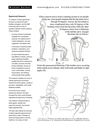 M i c h a e l D e i m e n mdeimen@yahoo.com 812-630-2165CP/482-7704H
Opportunity Research
To research “market opportunity,”
the team surveyed end-users,
facilities managers, and the A&D
community with an array of
questions tailored to each audience.
These included:
- A survey of basic functionality
available from competitive
products, the relative level of
market satisfaction, and user
suggested “new feature sets”
- A discussion of post-purchase
problems, implications, and
customer proposed solutions
- An open-ended discussion
(see Metrics of Desire, previous
page) regarding intangible
qualities that drive customers to
“lust after” products and what
product attributes, (across an
array of categories covering
music, automobiles, movies),
house-wares, and clothing,
communicate those qualities.
This research revealed rich veins of
market opportunity via function,
material and finish options, quality of
execution, adaptability, and overall
aesthetic qualities.
Concurrent to the “market
opportunity research” the team
surveyed the most current thinking
regarding the ergonomics of seating.
This research included review of
white papers, articles from
ergonomic journals, and several
highly regarded texts.
The team also retained the services
of highly regarded ergonomist and
author Rani Lueder, President of
Humanics Ergosystems in Encino,
California, for review of initial
 