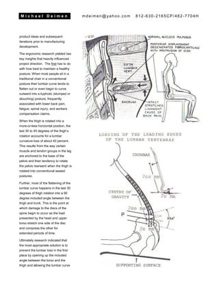 M i c h a e l D e i m e n mdeimen@yahoo.com 812-630-2165CP/482-7704H
product ideas and subsequent
iterations prior to manufacturing
development.
The ergonomic research yielded two
key insights that heavily influenced
project direction. The first has to do
with how best to maintain a healthy
posture. When most people sit in a
traditional chair in a conventional
posture their lumbar curve tends to
flatten out or even begin to curve
outward into a kyphotic (slumped or
slouching) posture, frequently
associated with lower back pain,
fatigue, spinal injury, and workers
compensation claims.
When the thigh is rotated into a
more-or-less horizontal position, the
last 30 to 45 degrees of the thigh’s
rotation accounts for a lumbar
curvature loss of about 40 percent.
This results from the way certain
muscle and tendon groups in the leg
are anchored to the base of the
pelvis and their tendency to rotate
the pelvis rearward when the thigh is
rotated into conventional seated
postures.
Further, most of the flattening of the
lumbar curve happens in the last 30
degrees of thigh rotation into a 90
degree included angle between the
thigh and trunk. This is the point at
which damage to the discs of the
spine begin to occur as the load
presented by the head and upper
torso stretch one side of the disc
and compress the other for
extended periods of time.
Ultimately research indicated that
the most appropriate solution is to
prevent the lumbar loss in the first
place by opening up the included
angle between the torso and the
thigh and allowing the lumbar curve
 