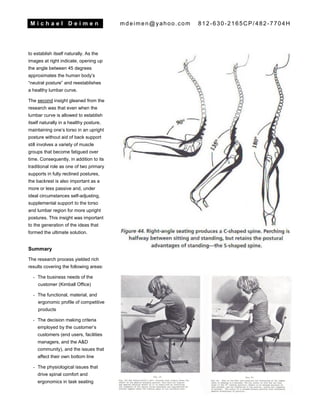M i c h a e l D e i m e n mdeimen@yahoo.com 812-630-2165CP/482-7704H
to establish itself naturally. As the
images at right indicate, opening up
the angle between 45 degrees
approximates the human body’s
“neutral posture” and reestablishes
a healthy lumbar curve.
The second insight gleaned from the
research was that even when the
lumbar curve is allowed to establish
itself naturally in a healthy posture,
maintaining one’s torso in an upright
posture without aid of back support
still involves a variety of muscle
groups that become fatigued over
time. Consequently, in addition to its
traditional role as one of two primary
supports in fully reclined postures,
the backrest is also important as a
more or less passive and, under
ideal circumstances self-adjusting,
supplemental support to the torso
and lumbar region for more upright
postures. This insight was important
to the generation of the ideas that
formed the ultimate solution.
Summary
The research process yielded rich
results covering the following areas:
- The business needs of the
customer (Kimball Office)
- The functional, material, and
ergonomic profile of competitive
products
- The decision making criteria
employed by the customer’s
customers (end users, facilities
managers, and the A&D
community), and the issues that
affect their own bottom line
- The physiological issues that
drive spinal comfort and
ergonomics in task seating
 