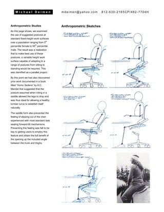 M i c h a e l D e i m e n mdeimen@yahoo.com 812-630-2165CP/482-7704H
Anthropometric Studies
As this page shows, we examined
the use of suggested postures at
standard fixed-height work surfaces
over a population ranging from 5
th
percentile female to 95
th
percentile
male. The result was a realization
that to make best use of these
postures, a variable height work
surface capable of adapting to a
range of postures from sitting to
standing would be required. This
was identified as a parallel project.
By this point we had also discovered
prior work documented in a book
titled “Homo Sedens” by A.C.
Mandal that suggested that the
posture assumed when riding in a
saddle allowed the legs to drop and
was thus ideal for allowing a healthy
lumbar curve to establish itself
naturally.
The saddle form also prevented the
feeling of slipping out of the chair
experienced with most standard task
seating forward-tilt mechanisms.
Preventing this feeling was felt to be
key to getting users to employ this
feature and obtain the full benefit of
the opening up the included angle
between the trunk and thighs.
Anthropometric Sketches
 