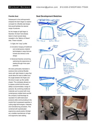 M i c h a e l D e i m e n mdeimen@yahoo.com 812-630-2165CP/482-7704H
Flexible Seat
Subsequent to the anthropometric
analyses the team began to explore
concepts for a flexible seat design
that would facilitate the desired
range of postures.
As the images at right begin to
illustrate, the team had already
taken to heart several ideas
revealed in the “Metrics of Desire”
data. These included:
1. A light, thin “sexy” profile
2. Innovative merging of traditional
and contemporary material
technologies in ways that are
honest and intrinsic to the
design
3. Advanced theories concerning
optimizing the ergonomics of
seating through more open
postures
We were particularly interested in
solutions that combined flexible
resins with rigid chassis in ways that
would allow the seat to deflect and
the angle between the thighs and
the torso to open up (the saddle
shape). The prototypes allowed us
to assess comfort and the seat’s
ability to accommodate a range of
postures. By combining traditional
materials such as wood with more
contemporary molded resins we felt
the company could leverage its
reputation for well-made wood
products while communicating to the
market that it possessed expertise in
cutting edge technologies, materials,
and manufacturing processes. This
combined with sophisticated
ergonomics would position Kimball
as a credible manufacturer of high-
end ergonomic task seating.
Seat Development Sketches
 