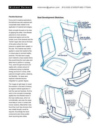 M i c h a e l D e i m e n mdeimen@yahoo.com 812-630-2165CP/482-7704H
Flexible Backrest
Concurrent to seating explorations,
the backrest was also explored with
comparable ideas related to the
application of material technologies.
Early concepts focused on the idea
of applying the softer, more flexible
polymers to more sensitive
anatomical regions such as the
lumbar curve of the backrest and the
“ischial” region (the area at the base
of the pelvis where the most
pressure is applied when seated), in
the seat. This material was further
applied in areas that needed to flex
in unique ways to promote healthy
postures. The idea was to apply
each material’s unique assets where
they would bring the most value and
allow them to perform in synergy.
Thus, wood brought structure and
rigidity with a certain amount of
cantilevered spring or potential
energy (as found in a bow), while
polymers brought cushion, elasticity,
and flexibility. As ideas were
explored materials became
integrated to a greater degree.
The images at right begin to reveal
the evolution in the team’s thinking
as regards material application in
both the seat and backrest. As time
went on the concepts increasingly
applied the more flexible resins in
the most visible areas, which not
coincidentally, were also the areas
most likely to come in contact with
human anatomy. Meanwhile it was
found that much less structure than
was initially thought, would be
required. Accordingly the wood
components were being scaled
down becoming less visible.
Seat Development Sketches
 