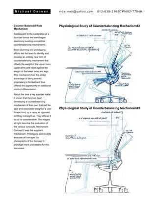 M i c h a e l D e i m e n mdeimen@yahoo.com 812-630-2165CP/482-7704H
Counter Balanced Ride
Mechanism
Subsequent to the exploration of a
four-bar format the team began
examining existing competitive
counterbalancing mechanisms.
Brain-storming and prototyping
efforts led the team to identify and
develop an entirely new form of
counterbalancing mechanism that
offsets the weight of the upper torso,
upper arms and head against the
weight of the lower torso and legs.
This mechanism had the added
advantage of being entirely
proprietary to Kimball and thus
offered the opportunity for additional
product differentiation.
About this time a key supplier made
it known that they had been
developing a counterbalancing
mechanism of their own that slid the
seat and associated weight of a user
forward and up a ramp as opposed
to lifting it straight up. They offered it
to us for consideration. The images
at right describe the evaluation of
the various concepts. Mechanism
Concept 3 was the supplier’s
mechanism. Prototypes were built to
evaluate all concepts but
photographs of the Concept 3
prototype were unavailable for this
document.
Physiological Study of Counterbalancing Mechanism#2
Physiological Study of Counterbalancing Mechanism#3
 
