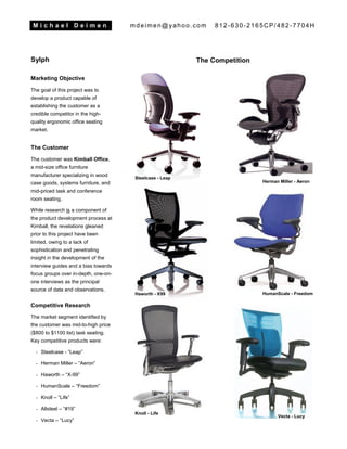 M i c h a e l D e i m e n mdeimen@yahoo.com 812-630-2165CP/482-7704H
Sylph
Marketing Objective
The goal of this project was to
develop a product capable of
establishing the customer as a
credible competitor in the high-
quality ergonomic office seating
market.
The Customer
The customer was Kimball Office,
a mid-size office furniture
manufacturer specializing in wood
case goods, systems furniture, and
mid-priced task and conference
room seating.
While research is a component of
the product development process at
Kimball, the revelations gleaned
prior to this project have been
limited, owing to a lack of
sophistication and penetrating
insight in the development of the
interview guides and a bias towards
focus groups over in-depth, one-on-
one interviews as the principal
source of data and observations.
Competitive Research
The market segment identified by
the customer was mid-to-high price
($800 to $1100 list) task seating.
Key competitive products were:
- Steelcase - “Leap”
- Herman Miller – “Aeron”
- Haworth – “X-99”
- HumanScale – “Freedom”
- Knoll – “Life”
- Allsteel – “#19”
- Vecta – “Lucy”
Knoll - Life
Vecta - Lucy
The Competition
Steelcase - Leap
Herman Miller - Aeron
Haworth - X99 HumanScale - Freedom
 