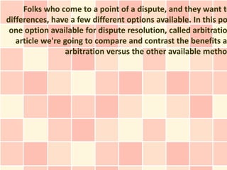 Folks who come to a point of a dispute, and they want to
differences, have a few different options available. In this po
 one option available for dispute resolution, called arbitratio
   article we're going to compare and contrast the benefits a
                 arbitration versus the other available metho
 