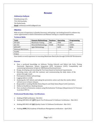 Resume
Aishwarya Sathyan
Schietbaanweg 123,
7521 DA Enschede,
The Netherlands.
Email: aishwarya.senthil.as@gmail.com
Objective:
With 4.6 years of experience in Quality Assurance and testing. I am looking forward to enhance my
career opportunities in field of Automation and Manual Testing in a reputed organization.
Technical Skills:
Tools Domain/Methodology Database Operating
System
Programming
LanguageHP ALM Mainframe Testing DB2 UNIX Java
QC 10.0 Waterfall Methodology VSAM Windows-
98/2000/XP
COBOL
QTP/UFT Agile Methodology Z/OS REXX
Selenium Web Driver,
IDE and RC
JCL
TestNG
Eclipse
Have hands on work experience in executing Mainframe Batch jobs through CA WA ESP Workstation
Process:
• Have a profound knowledge on Software Testing Lifecycle and Defect Life Cycle, Testing
Functional, Regression, System Integration (SIT), Acceptance (UAT), Compatibility and
customizing Automation Scripts for IBM Rational functional tester.
• Design, developing and executing the Test Cases based on functional requirements.
• Attending status calls with the customer and communicating the daily status of the
project through e-mail.
• Participated in Defect call meetings.
• Logging defects in ALM.
• Analyzing the UAT defects and taking the preventive action such that the similar defect
will not occur in future releases.
• Responsible in sending Weekly Status Reports and Daily Status Report with Customers.
• Skilled at HealthCare, Banking domain.
• Have worked on Estimation analysis using Normalization Technique (Requirements Vs Testcases
to produce NTC’s).
Professional Memberships / Certifications:
• Holding ISTQB Certifcation– Feb 2011
• Holding HPO-M16-HP (QTP) Quick Test Professional 9.2 Software Certification – Mar 2012.
• Holding HPO-M15-HP (QC) Quality Center 9.2 Software Certification – Mar 2012.
• Holding AHM(250) Academy of Healthcare Management certification – April 2012
Page 1 of 3
 