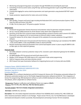  Monitoring and programming power consumption through PAC4200 and controlling the plant load.
 Controlling of 4-20 ma control valves using PID loop. Synchronizing generator to grid using SPMD synch device at
rated speed.
 Creating data logging for various electrical parameters and report generation using standard DOT NET report
format.
 Feeder protection: Speed control for motor and current limiting.
Systems Used:
 Allen Bradley, Compact and Control Logix including Hot Redundant CPU’s and Communication Systems. Panel
View Plus HMI and Factory Talk VIEW.
 S7 300, TIA V12, Basic plus 9 “DP panels as graphic Terminal.
Achievement:
 Introduced new generation Siemens Numerical and protection relays for generator and plant protection.
 Set up a new IEC 61850 protocols for all the Siemens relays which were integrated to PLC.
 Extraction of ICD files from numerical relays and downloading to protocol converter which converts IEC 61850 to
Ethernet/IP and integrate to PLC to communicate on Ethernet media in power substation.
 Created IEC stations for all the relays in the panel of the substation for accurate protection through DIGSI 4
software.
 Programming of 7SR 10 and 11 Ground and earth fault Siemens relays introducing as per standards of IEC 60870
-5-101 and IEC 60870 -5-103 using MODBUS media on electrical RS 485.
 Remote monitoring of electrical parameters from central load dispatch center in Latum using IEC 60870-5-103
on fiber optic on multi node form gateway.
Protocols Used:
 IEC 61850- between numerical, protection relays to PLC. Converter used is Advantech gateway for IEC 61850 to
Ethernet/IP
 IEC 60870 Modbus RTU for ground and earth fault relays to PLC’s.
 Modbus TCP/IP between PAC 4200 relays to PLC using switch mode socket programming.
 CAN for Frequency drives and motor direction control.
 OPC Protocol from open Automation Software for Integrating Siemens plc’s to Factory talk view SCADA.
Company Name: ADECCO INDIA PVT LTD.
CLIENT:SIEMENS TECHNOLOGY SERVICES PVT LTD.
Duration: Aug 2013 to Nov 2014
Location: Bangalore
Client Profile: STS is a software development and R & D Company for Siemens AG. STS develops automated software for
all Siemens automation product such as TIA (Totally Integrated Automation software) and Win CC. TIA is integration of
Simatic PLC programming, HMI development software as well as SCADA development software, all these 3 are in-built in
TIA software, which is dependent on software license.
Designation: Engineer verification and validation/Senior test engineer (R&D)
Projects: TIA V11 SP1, SP2, TIA V12, TIA V12 Service pack 1
Current project: TIA V13 (Totally integrated automation)
End User: SIEMENS AG, Germany
Description: TIA is the totally integrated automation software from SIEMENS which combines PLC, HMI, SCADA and
other industrial automation software in one Package. Project version TIA V11, V12. For PLC/HMI devices is developed
and tested and released to market successfully. Now development and testing of version TIA V13 completed,
 