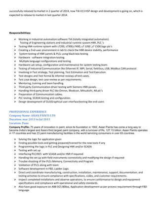 successfully released to market in 2 quarter of 2014, now TIA V13 HSP design and development is going on, which is
expected to release to market in last quarter 2014.
Responsibilities:
 Working in Industrial automation software TIA (totally integrated automation).
Testing of Engineering stations and industrial runtime system.HMI, PLC ‘s
 Testing HMI runtime system with s7200, s7300,s7400, s7 1200 ,s7 1500,logo plc’s
 Creating a End-user environment in lab to check the HMI device stability, performance
 System testing of HMI panels & PLCs using black box testing.
 Hardware - software integration testing.
 Multiple language configurations and testing.
 Hardware Lab setup, configuration and maintenance for system testing team.
 Testing of Industrial Communication like Ethernet IP, MPI, Serial, field bus, USB, Modbus CAN protocol.
 Involving in Test strategy, Test planning, Test Estimation and Test Execution.
 Test designs and Test formal & informal reviews of test cases,
 Test case design, test case review as per requirements.
 Mentoring, training and team handling.
 Third party Communication driver testing with Siemens HMI panels.
 Handling third party driver PLC like Omron, Modicon, Mitsubishi, AB plc’s
 Preparation of Communication cables.
 PLC testing, SCADA testing and configuration.
 Design development of GUI(Graphical user interface)testing like end-users
PROFESSIONAL EXPERIENCE
Company Name: ASIAN PAINTS LTD
Duration: mar 2013 to Jul 2013
Location: Pune
Company Profile: 70 years of innovation in paint, since its foundation in 1942, Asian Paints has come a long way to
become India’s largest and Asia’s third largest paint company, with a turnover of Rs. 127.15 billion. Asian Paints operates
in 17 countries and has 23 paint manufacturing facilities in the world servicing consumers in over 65 countries.
 Solving the logic for application given
 Finding possible tools and getting prepared/trained for the new tools if any
 Programming the logic in PLC and Designing HMI and/or SCADA
 Testing with set up
 Interfacing PLC/DCS with SCADA and/or HMI if required
 Handling the set up with field instruments connectivity and modifying the design if required
 Trouble shooting of the PLCs Memory, Connectivity and Program
 Validation of PLCs along with team
 Software development in FBD, Ladder Logic
 Direct and coordinate manufacturing, construction, installation, maintenance, support, documentation, and
testing activities to ensure compliance with specifications, codes, and customer requirements.
 Inspect completed installations and observe operations, to ensure conformance to design and equipment
specifications and compliance with operational and safety standards.
 Also have good exposure on ABB DCS 800xa, Application development as per process requirement through FBD
language.
 
