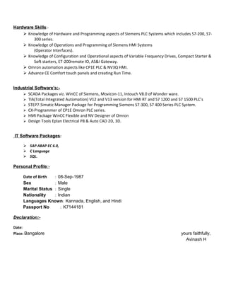 Hardware Skills:-
 Knowledge of Hardware and Programming aspects of Siemens PLC Systems which includes S7-200, S7-
300 series.
 Knowledge of Operations and Programming of Siemens HMI Systems
(Operator Interfaces).
 Knowledge of Configuration and Operational aspects of Variable Frequency Drives, Compact Starter &
Soft starters, ET-200remote IO, AS&I Gateway.
 Omron automation aspects like CP1E PLC & NV3Q HMI.
 Advance CE Comfort touch panels and creating Run Time.
Industrial Software’s:-
 SCADA Packages viz. WinCC of Siemens, Movicon-11, Intouch V8.0 of Wonder ware.
 TIA(Total Integrated Automation) V12 and V13 version for HMI RT and S7 1200 and S7 1500 PLC’s
 STEP7-Simatic Manager Package for Programming Siemens S7-300, S7 400 Series PLC System.
 CX-Programmer of CP1E Omron PLC series.
 HMI Package WinCC Flexible and NV Designer of Omron
 Design Tools Eplan Electrical P8 & Auto CAD 2D, 3D.
IT Software Packages:
 SAP ABAP EC 6.0,
 C Language
 SQL.
Personal Profile:-
Date of Birth : 08-Sep-1987
Sex : Male
Marital Status : Single
Nationality : Indian
Languages Known: Kannada, English, and Hindi
Passport No : K7144181
Declaration:-
Date:
Place: Bangalore yours faithfully,
Avinash H
 