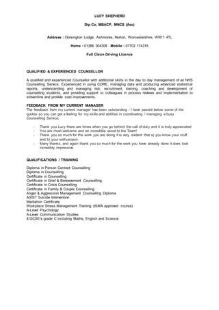 LUCY SHEPHERD
Dip Co, MBACP, MNCS (Acc)
Address : Dorsington Lodge, Ashmores, Norton, Worcestershire, WR11 4TL
Home : 01386 304308 Mobile : 07702 174315
Full Clean Driving Licence
QUALIFIED & EXPERIENCED COUNSELLOR
A qualified and experienced Counsellor with additional skills in the day to day management of an NHS
Counselling Service. Experienced in using CORE, managing data and producing advanced statistical
reports, understanding and managing risk, recruitment, training, coaching and development of
counselling students, and providing support to colleagues in process reviews and implementation to
streamline and provide cost improvements.
FEEDBACK FROM MY CURRENT MANAGER
The feedback from my current manager has been outstanding - I have pasted below some of the
quotes so you can get a feeling for my skills and abilities in coordinating / managing a busy
Counselling Service;
- Thank you Lucy there are times when you go behind the call of duty and it is truly appreciated
- You are most welcome and an incredible asset to the Team!
- Thank you so much for the work you are doing it is very evident that a) you know your stuff
and b) your enthusiasm.
- Many thanks, and again thank you so much for the work you have already done it does look
incredibly impressive.
QUALIFICATIONS / TRAINING
Diploma in Person Centred Counselling
Diploma in Counselling
Certificate in Counselling
Certificate in Grief & Bereavement Counselling
Certificate in Crisis Counselling
Certificate in Family & Couple Counselling
Anger & Aggression Management Counselling Diploma
ASIST Suicide Intervention
Mediation Certificate
Workplace Stress Management Training (ISMA approved course)
A-Level Psychology
A-Level Communication Studies
8 GCSE’s grade C including Maths, English and Science
 