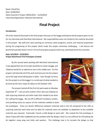 Name: David Pelz
Date: 01/04/2015
Dates Covered in Project: 09/05/2014 – 11/16/2014
Internship Organization: Redrock International
Final Project
Introduction:
All of the material discussed in this final project focusses on the buggy and balance bomb projects given to me
for my internship with Red Rock International. My responsibilities were not limited to the material discussed
in this project. My staff and I were working on numerous other programs, events, and material preparation
during the progressing of this project which made this project extremely challenging. I will discuss the
benchmark periods listed in Form F of my final project proposal which was submitted earlier this semester.
Date: 9/5/2014 – 9/10/2014
Project Benchmark First Prototypes Created:
By the second week working with Red Rock International
it was agreed that one of my jobs would be to create a buggy, and
a Balance bomb for an adventure race in the middle east. For this
project I will describe all of the work and time put into the project
up to the large event taking place in Qatar. Even though my focus
for this project is on the buggy it is a small part of what needed to
be done by the time I leave for Qatar on the October 13th.
The project started off the first full work week on Monday
September 8th
. I set out with another intern who was helping me
with acquiring materials and other tasks that needed to be done
for crafting the buggy. We set off to different hardware, lumber,
and plumbing stores to acquire all the materials needed to build
the prototypes. There are drastic differences between materials sold in the UK compared to the USA so
acquiring materials went slow and my ideas for materials were not available so adaptation to the available
materials was required. Eventually I found a solid design to work with. We created the first prototype in
about 5 days with little roadblocks but the problem with the design is that it is not sufficient for the bolting the
kit together using wing nuts bolts and washers. The challenge now is to recreate the design so that
 