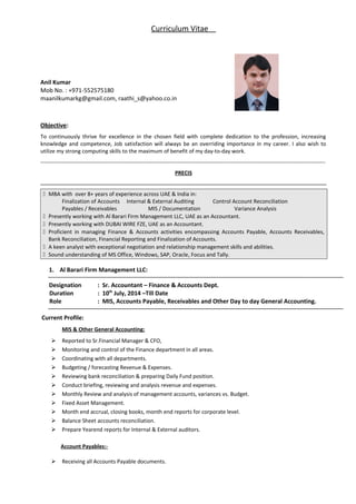 Curriculum Vitae
Anil Kumar
Mob No. : +971-552575180
maanilkumarkg@gmail.com, raathi_s@yahoo.co.in
Objective:
To continuously thrive for excellence in the chosen field with complete dedication to the profession, increasing
knowledge and competence, Job satisfaction will always be an overriding importance in my career. I also wish to
utilize my strong computing skills to the maximum of benefit of my day-to-day work.
------------------------------------------------------------------------------------------------------------------------------------------------------------
PRECIS
 MBA with over 8+ years of experience across UAE & India in:
Finalization of Accounts Internal & External Auditing Control Account Reconciliation
Payables / Receivables MIS / Documentation Variance Analysis
 Presently working with Al Barari Firm Management LLC, UAE as an Accountant.
 Presently working with DUBAI WIRE FZE, UAE as an Accountant.
 Proficient in managing Finance & Accounts activities encompassing Accounts Payable, Accounts Receivables,
Bank Reconciliation, Financial Reporting and Finalization of Accounts.
 A keen analyst with exceptional negotiation and relationship management skills and abilities.
 Sound understanding of MS Office, Windows, SAP, Oracle, Focus and Tally.
1. Al Barari Firm Management LLC:
Designation : Sr. Accountant – Finance & Accounts Dept.
Duration : 10th
July, 2014 –Till Date
Role : MIS, Accounts Payable, Receivables and Other Day to day General Accounting.
Current Profile:
MIS & Other General Accounting:
 Reported to Sr.Financial Manager & CFO,
 Monitoring and control of the Finance department in all areas.
 Coordinating with all departments.
 Budgeting / forecasting Revenue & Expenses.
 Reviewing bank reconciliation & preparing Daily Fund position.
 Conduct briefing, reviewing and analysis revenue and expenses.
 Monthly Review and analysis of management accounts, variances vs. Budget.
 Fixed Asset Management.
 Month end accrual, closing books, month end reports for corporate level.
 Balance Sheet accounts reconciliation.
 Prepare Yearend reports for Internal & External auditors.
Account Payables:-
 Receiving all Accounts Payable documents.
 