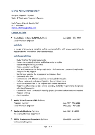 Page 1 of 2
Marwa Adel MohamedKhairy
Design & Proposals Engineer
Water & Wastewater Treatment Systems
Eagle Tower, Khan st. Sharjah, UAE
+971 566709033
marwa_adelkhairy@yahoo.com
CAREER HISTORY
Veolia Water Systems Gulf (FZC), Full time June 2013 – May 2014
Senior Proposals Engineer
Main Role
In charge of preparing a complete techno-commercial offer with proper presentation to
meet the tender requirement and customer needs.
Main Responsibilities
 Study/ Analyze the tender documents
 Prepare the proposal schedule and follow-up the schedule
 Meet bidding/ tendering schedule
 Process selection and design
 Lead and coordinate the design engineer(s), draftsmen and commercial engineer(s)
assigned for the proposal
 Monitor and organize the process and basic design done
 Equipment selection
 Communicate with different suppliers and evaluate their quotes
 Evaluate equipment costs as well as other direct/ indirect costs
 Monitor the compliance of the proposal with tender documents
 Preparation of pricing and cost sheets according to tender requirement, design and
selection of equipment
 Conduct site visits, clarification meetings project presentation to Client when needed
 Proposal write up
 Cost Estimation
Metito Water Treatment SAE, Full time
Proposals Engineer July 2007 – May 2012
Senior Proposals Engineer May 2012 – Apr 2013
Day Hospital Institute, Part time July 2006 - Sep 2007
Researcher, Chemical Department
GREEN Environment Consultants, Full time May 2006 - June 2007
Environmental Engineer
 