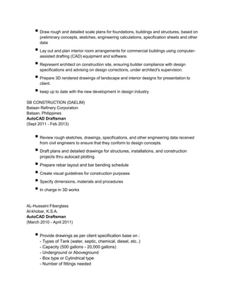  Draw rough and detailed scale plans for foundations, buildings and structures, based on
preliminary concepts, sketches, engineering calculations, specification sheets and other
data
 Lay out and plan interior room arrangements for commercial buildings using computer-
assisted drafting (CAD) equipment and software.
 Represent architect on construction site, ensuring builder compliance with design
specifications and advising on design corrections, under architect's supervision.
 Prepare 3D rendered drawings of landscape and interior designs for presentation to
client.
 keep up to date with the new development in design industry
SB CONSTRUCTION (DAELIM)
Bataan Refinery Corporation
Bataan, Philippines
AutoCAD Draftsman
(Sept 2011 - Feb 2013)
 Review rough sketches, drawings, specifications, and other engineering data received
from civil engineers to ensure that they conform to design concepts.
 Draft plans and detailed drawings for structures, installations, and construction
projects thru autocad plotting
 Prepare rebar layout and bar bending schedule
 Create visual guidelines for construction purposes
 Specify dimensions, materials and procedures
 In charge in 3D works
AL-Hussaini Fiberglass
Al-khobar, K.S.A.
AutoCAD Draftsman
(March 2010 - April 2011)
 Provide drawings as per client specification base on :
- Types of Tank (water, septic, chemical, diesel, etc..)
- Capacity (500 gallons - 20,000 gallons)
- Underground or Aboveground
- Box type or Cylindrical type
- Number of fittings needed
 