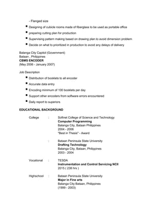 - Flanged size
 Designing of cubicle rooms made of fiberglass to be used as portable office
 preparing cutting plan for production
 Supervising pattern making based on drawing plan to avoid dimension problem
 Decide on what to prioritized in production to avoid any delays of delivery
Balanga City Capitol (Government)
Bataan , Philippines
CBMS ENCODER
(May 2006 - January 2007)
Job Description
 Distribution of booklets to all encoder
 Accurate data entry
 Encoding minimum of 100 booklets per day
 Support other encoders from software errors encountered
 Daily report to superiors
EDUCATIONAL BACKGROUND
College : Softnet College of Science and Technology
Computer Programming
Balanga City, Bataan Philippines
2004 - 2006
"Best in Thesis" - Award
: Bataan Peninsula State University
Drafting Technology
Balanga City, Bataan, Philippines
2003 - 2004
Vocational : TESDA
Instrumentation and Control Servicing NCII
2015 ( 238 hrs )
Highschool : Bataan Peninsula State University
Major in Fine arts
Balanga City Bataan, Philippines
(1999 - 2003)
 