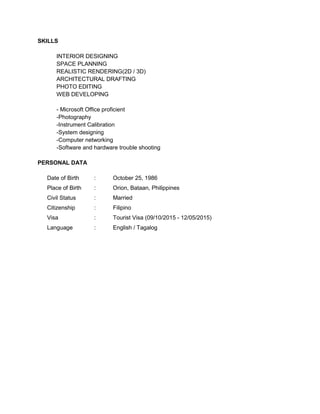 SKILLS
INTERIOR DESIGNING
SPACE PLANNING
REALISTIC RENDERING(2D / 3D)
ARCHITECTURAL DRAFTING
PHOTO EDITING
WEB DEVELOPING
- Microsoft Office proficient
-Photography
-Instrument Calibration
-System designing
-Computer networking
-Software and hardware trouble shooting
PERSONAL DATA
Date of Birth : October 25, 1986
Place of Birth : Orion, Bataan, Philippines
Civil Status : Married
Citizenship : Filipino
Visa : Tourist Visa (09/10/2015 - 12/05/2015)
Language : English / Tagalog
 