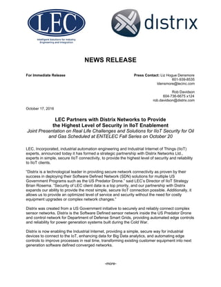  
 
 
NEWS RELEASE
For Immediate Release Press Contact: Liz Hogue Densmore
601-939-8535
ldensmore@lecinc.com
Rob Davidson
604-736-6675 x124
rob.davidson@distrix.com
October 17, 2016
LEC Partners with Distrix Networks to Provide
the Highest Level of Security in IIoT Enablement
Joint Presentation on Real Life Challenges and Solutions for IIoT Security for Oil
and Gas Scheduled at ENTELEC Fall Series on October 20
LEC, Incorporated, industrial automation engineering and Industrial Internet of Things (IIoT)
experts, announced today it has formed a strategic partnership with Distrix Networks Ltd.,
experts in simple, secure IIoT connectivity, to provide the highest level of security and reliability
to IIoT clients.
“Distrix is a technological leader in providing secure network connectivity as proven by their
success in deploying their Software Defined Network (SDN) solutions for multiple US
Government Programs such as the US Predator Drone.” said LEC’s Director of IIoT Strategy
Brian Rosema. “Security of LEC client data is a top priority, and our partnership with Distrix
expands our ability to provide the most simple, secure IIoT connection possible. Additionally, it
allows us to provide an optimized level of service and security without the need for costly
equipment upgrades or complex network changes.”
Distrix was created from a US Government initiative to securely and reliably connect complex
sensor networks. Distrix is the Software Defined sensor network inside the US Predator Drone
and control network for Department of Defense Smart Grids, providing automated edge controls
and reliability for power generation systems built during the Cold War.
Distrix is now enabling the Industrial Internet, providing a simple, secure way for industrial
devices to connect to the IoT, enhancing data for Big Data analytics, and automating edge
controls to improve processes in real time, transforming existing customer equipment into next
generation software defined converged networks.
-more-
 
 
 
