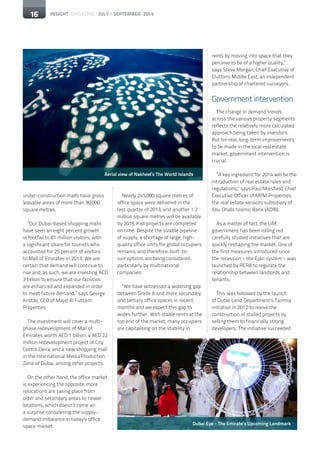 16 INSIGHT MAGAZINE JULY - SEPTEMBER 201416
under-construction malls have gross
leasable areas of more than 30,000
square metres.
“Our Dubai-based shopping malls
have seen an eight percent growth
in footfall to 81 million visitors, with
a significant share for tourists who
accounted for 25 percent of visitors
to Mall of Emirates in 2013. We are
certain that demand will continue to
rise and, as such, we are investing AED
3 billion to ensure that our facilities
are enhanced and expanded in order
to meet future demand,” says George
Kostas, CEO of Majid Al Futtaim
Properties.
The investment will cover a multi-
phase redevelopment of Mall of
Emirates worth AED 1 billion, a AED 22
million redevelopment project of City
Centre Deira, and a new shopping mall
in the International Media Production
Zone of Dubai, among other projects.
On the other hand, the office market
is experiencing the opposite: more
relocations are taking place from
older and secondary areas to newer
locations, which doesn’t come as
a surprise considering the supply-
demand imbalance in today’s office
space market.
Nearly 245,000 square metres of
office space were delivered in the
last quarter of 2013, and another 1.2
million square metres will be available
by 2016 if all projects are completed
on time. Despite the sizable pipeline
of supply, a shortage of large, high-
quality office units for global occupiers
remains, and therefore, built-to-
suit options are being considered,
particularly by multinational
companies.
“We have witnessed a widening gap
between Grade A and more secondary
and tertiary office spaces in recent
months and we expect this gap to
widen further. With stable rents at the
top end of the market, many occupiers
are capitalising on the stability in
rents by moving into space that they
perceive to be of a higher quality,”
says Steve Morgan, Chief Executive of
Cluttons Middle East, an independent
partnership of chartered surveyors.
Government intervention
The change in demand trends
across the various property segments
reflects the relatively more calculated
approach being taken by investors.
But for real, long-term improvements
to be made in the local real estate
market, government intervention is
crucial.
“A key ingredient for 2014 will be the
introduction of real estate rules and
regulations,” says Paul Maisfield, Chief
Executive Officer of MPM Properties,
the real estate services subsidiary of
Abu Dhabi Islamic Bank (ADIB).
As a matter of fact, the UAE
government has been rolling out
carefully studied initiatives that are
quickly reshaping the market. One of
the first measures introduced since
the recession – the Ejari system – was
launched by RERA to regulate the
relationship between landlords and
tenants.
This was followed by the launch
of Dubai Land Department’s Tanmia
initiative in 2012 to revive the
construction of stalled projects by
selling them to financially strong
developers. The initiative succeeded
16
Aerial view of Nakheel’s The World Islands
Dubai Eye - The Emirate’s Upcoming Landmark
 