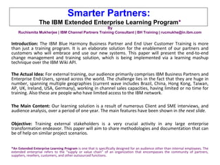 Smarter Partners:
The IBM Extended Enterprise Learning Program*
By
Ruchismita Mukherjee | IBM Channel Partners Training Consultant | BH Training | rucmukhe@in.ibm.com
Introduction: The IBM Blue Harmony Business Partner and End User Customer Training is more
than just a training program. It is an elaborate solution for the enablement of our partners and
customers who will embrace and use our new systems. This paper will present the end-to-end
change management and training solution, which is being implemented via a learning mashup
technique over the IBM Wiki API.
The Actual Idea: For external training, our audience primarily comprises IBM Business Partners and
Enterprise End-Users, spread across the world. The challenge lies in the fact that they are huge in
number, spanning multiple geographies (current wave includes Brazil, China, Hong Kong, Taiwan,
AP, UK, Ireland, USA, Germany), working in channel sales capacities, having limited or no time for
training. Also these are people who have limited access to the IBM network.
The Main Content: Our learning solution is a result of numerous Client and SME interviews, and
audience analysis, over a period of one year. The main features have been shown in the next slide.
Objective: Training external stakeholders is a very crucial activity in any large enterprise
transformation endeavor. This paper will aim to share methodologies and documentation that can
be of help on similar project scenarios.
*An Extended Enterprise Learning Program is one that is specifically designed for an audience other than internal employees. The
extended enterprise refers to the “supply or value chain” of an organization that encompasses the community of partners,
suppliers, resellers, customers, and other outsourced functions.
 