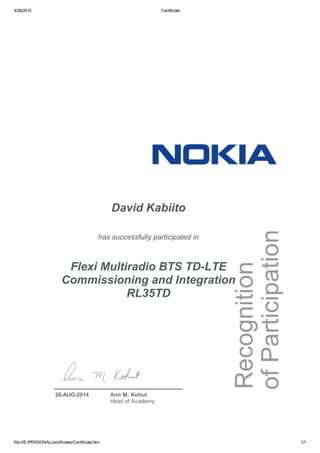 4/26/2015 Certificate
file:///E:/PERSONAL/certificates/Certificate.htm 1/1
David Kabiito
has successfully participated in
Flexi Multiradio BTS TD­LTE
Commissioning and Integration
RL35TD
26­AUG­2014 Ann M. Kohut
Head of Academy
 
