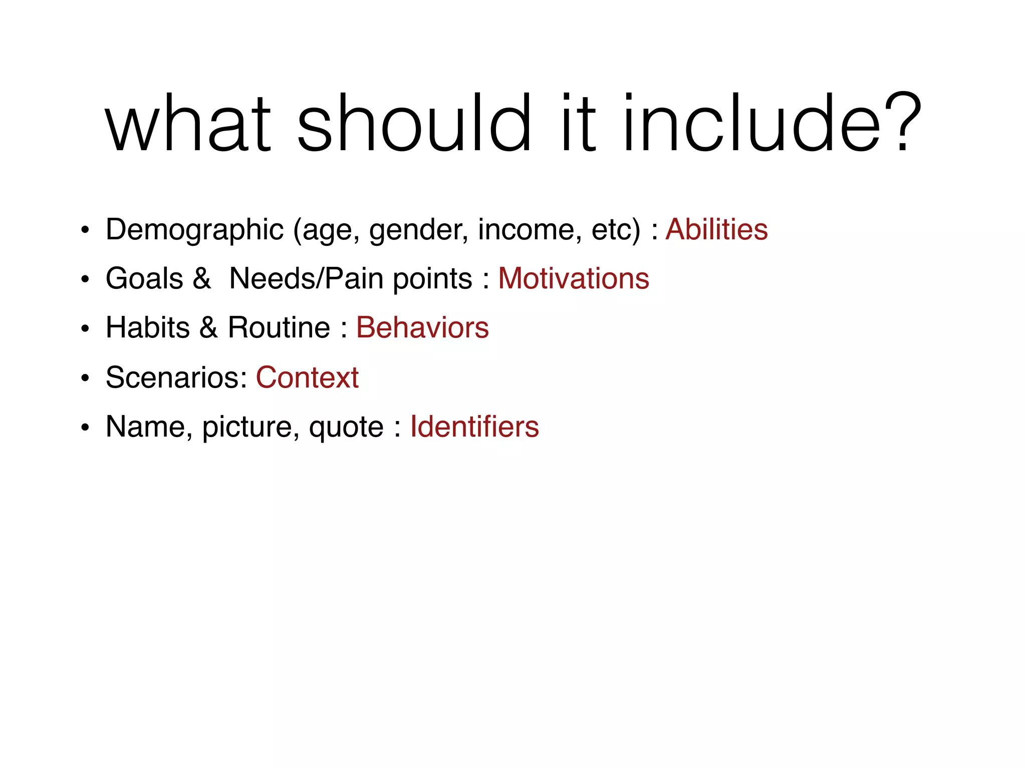 what should it include?
• Demographic (age, gender, income, etc) : Abilities
• Goals & Needs/Pain points : Motivations
• Habits & Routine : Behaviors
• Scenarios: Context
• Name, picture, quote : Identiﬁers
 